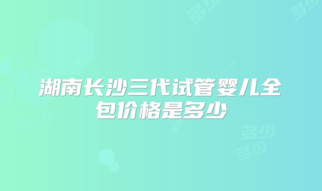 湖南长沙三代试管婴儿全包价格是多少