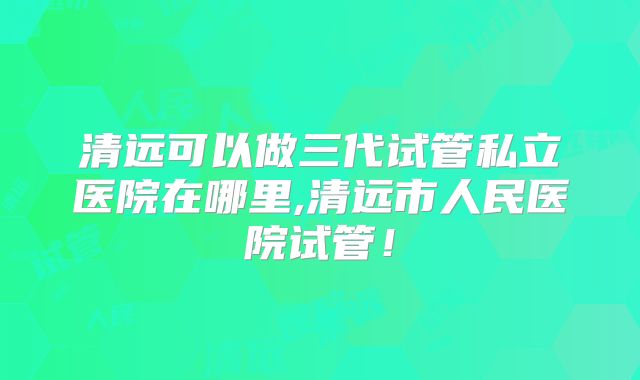 清远可以做三代试管私立医院在哪里,清远市人民医院试管!