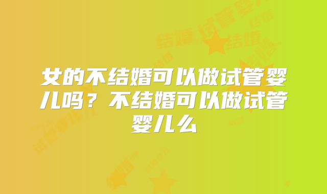 女的不结婚可以做试管婴儿吗?不结婚可以做试管婴儿么