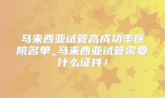 马来西亚试管高成功率医院名单_马来西亚试管需要什么证件！