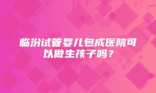 临汾试管婴儿包成医院可以做生孩子吗？