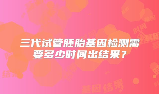 三代试管胚胎基因检测需要多少时间出结果？