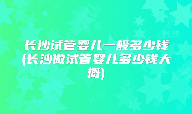 长沙试管婴儿一般多少钱(长沙做试管婴儿多少钱大概)