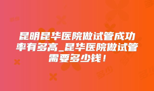 昆明昆华医院做试管成功率有多高_昆华医院做试管需要多少钱！