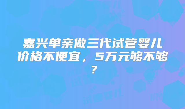 嘉兴单亲做三代试管婴儿价格不便宜,5万元够不够?