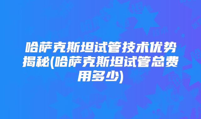 哈萨克斯坦试管技术优势揭秘(哈萨克斯坦试管总费用多少)