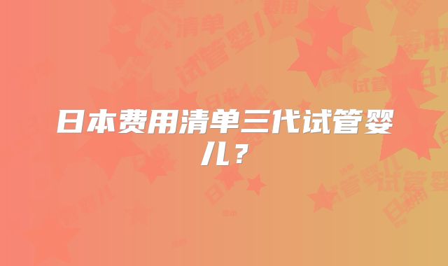 日本费用清单三代试管婴儿？