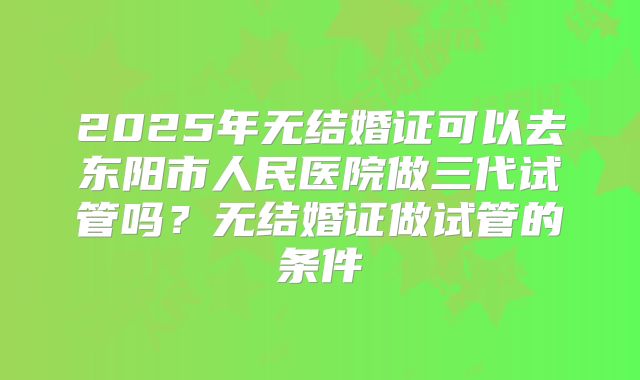 2025年无结婚证可以去东阳市人民医院做三代试管吗?无结婚证做试管的条件
