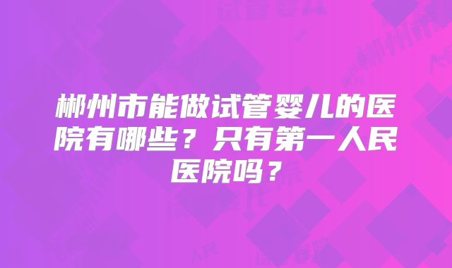 郴州市能做试管婴儿的医院有哪些？只有第一人民医院吗？
