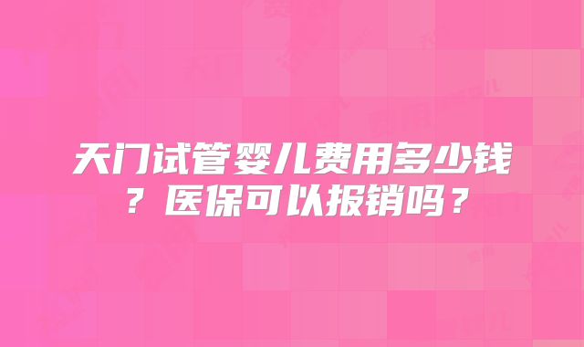 天门试管婴儿费用多少钱？医保可以报销吗？