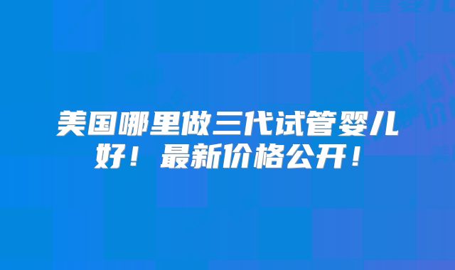 美国哪里做三代试管婴儿好!最新价格公开!