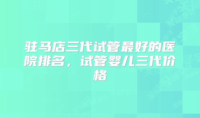 驻马店三代试管最好的医院排名，试管婴儿三代价格