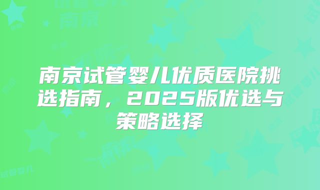 南京试管婴儿优质医院挑选指南,2025版优选与策略选择