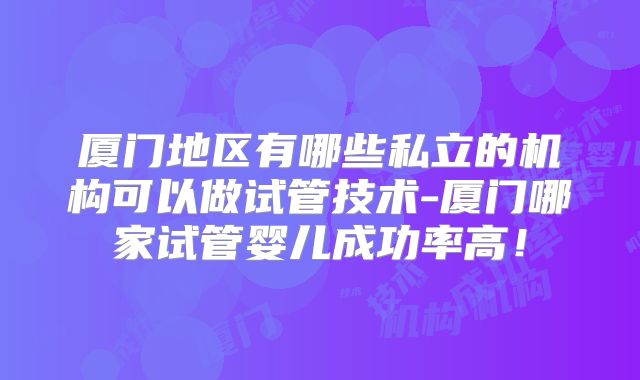 厦门地区有哪些私立的机构可以做试管技术-厦门哪家试管婴儿成功率高!