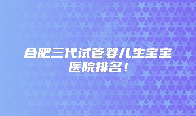 合肥三代试管婴儿生宝宝医院排名！