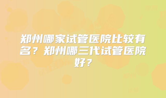 郑州哪家试管医院比较有名？郑州哪三代试管医院好？