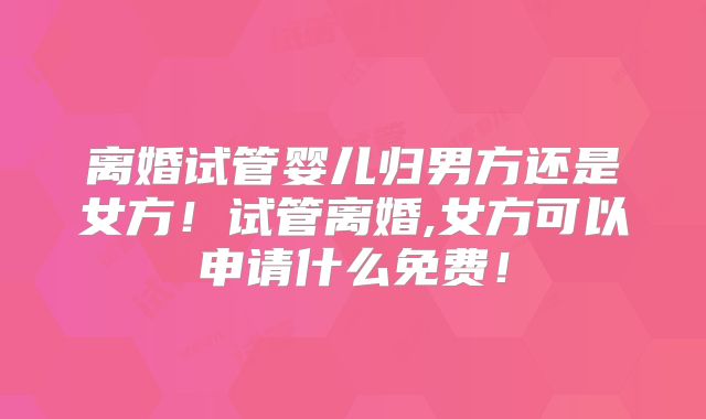 离婚试管婴儿归男方还是女方！试管离婚,女方可以申请什么免费！