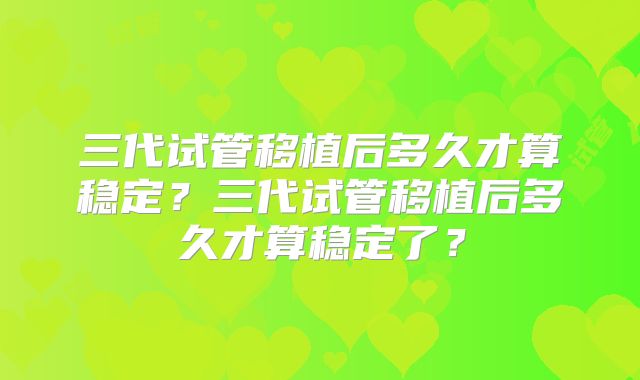 三代试管移植后多久才算稳定？三代试管移植后多久才算稳定了？