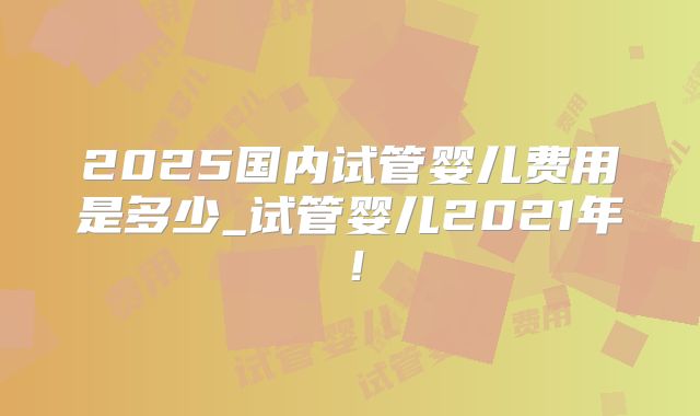 2025国内试管婴儿费用是多少_试管婴儿2021年!