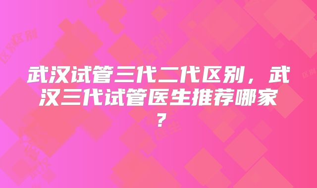 武汉试管三代二代区别，武汉三代试管医生推荐哪家？
