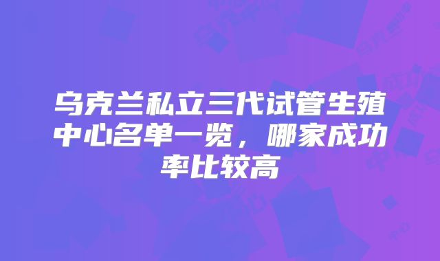 乌克兰私立三代试管生殖中心名单一览,哪家成功率比较高