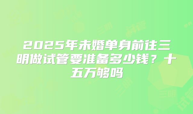 2025年未婚单身前往三明做试管要准备多少钱？十五万够吗