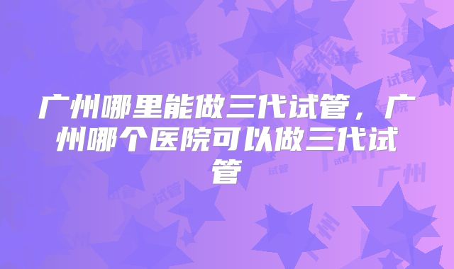 广州哪里能做三代试管，广州哪个医院可以做三代试管