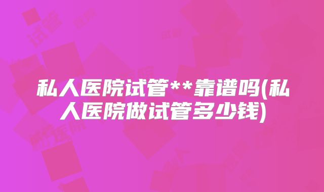 私人医院试管**靠谱吗(私人医院做试管多少钱)