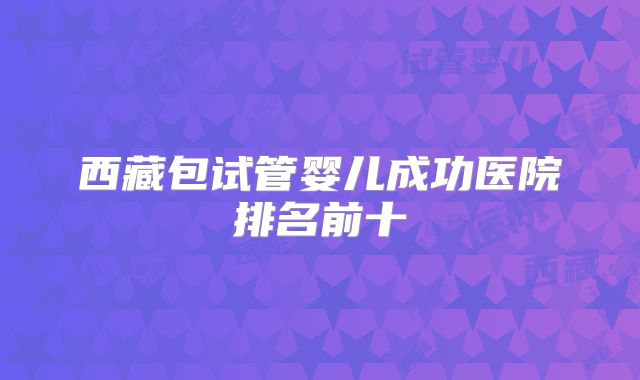 西藏包试管婴儿成功医院排名前十