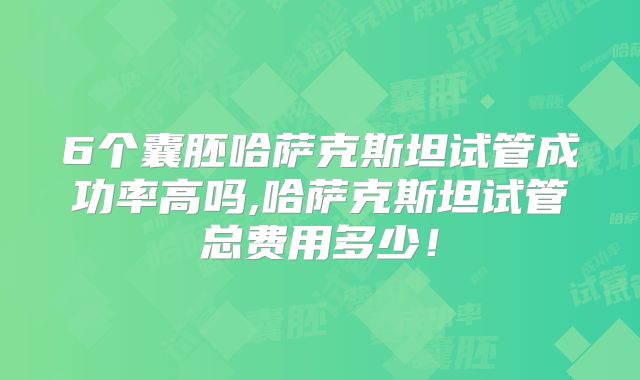 6个囊胚哈萨克斯坦试管成功率高吗,哈萨克斯坦试管总费用多少！