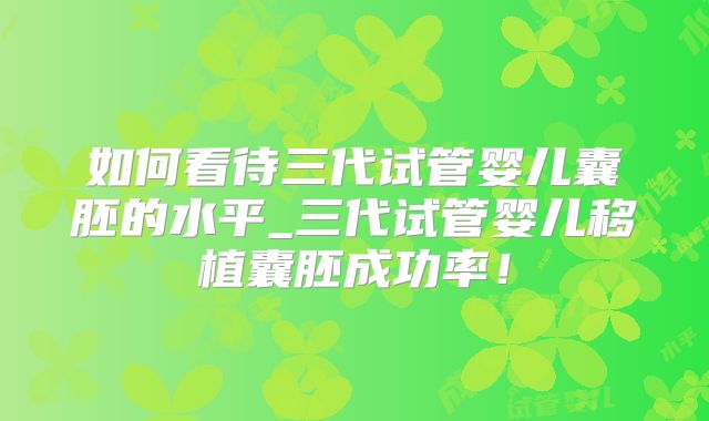 如何看待三代试管婴儿囊胚的水平_三代试管婴儿移植囊胚成功率！