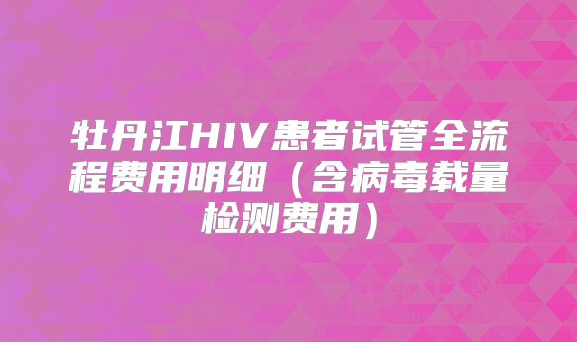 牡丹江HIV患者试管全流程费用明细(含病毒载量检测费用)