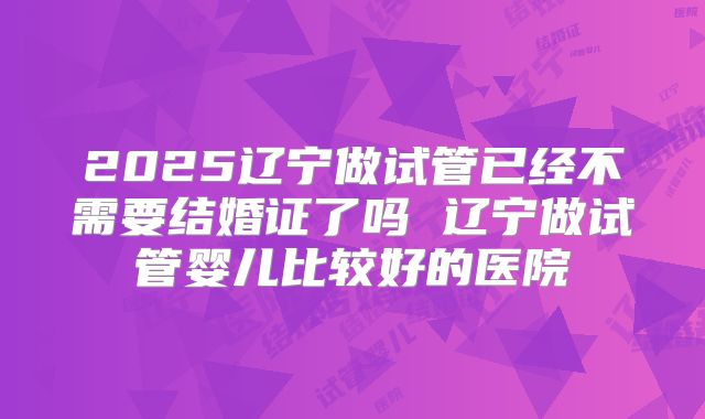 2025辽宁做试管已经不需要结婚证了吗 辽宁做试管婴儿比较好的医院