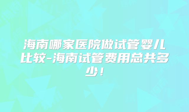 海南哪家医院做试管婴儿比较-海南试管费用总共多少!