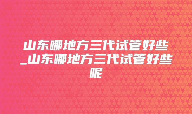 山东哪地方三代试管好些_山东哪地方三代试管好些呢