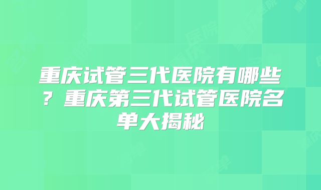 重庆试管三代医院有哪些?重庆第三代试管医院名单大揭秘
