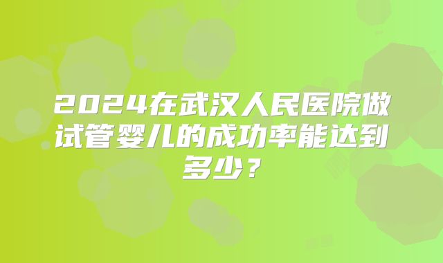 2024在武汉人民医院做试管婴儿的成功率能达到多少？
