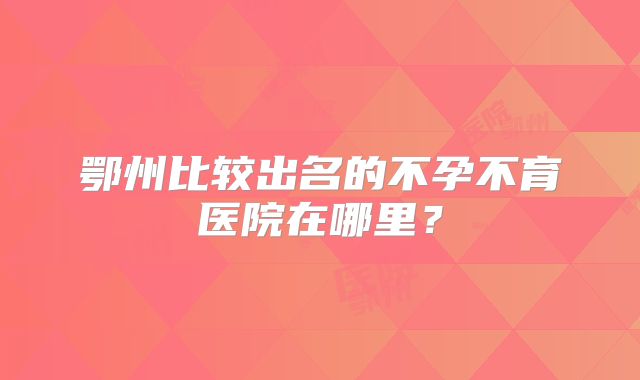 鄂州比较出名的不孕不育医院在哪里？
