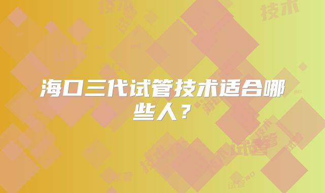 海口三代试管技术适合哪些人？