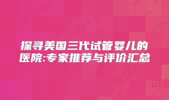 探寻美国三代试管婴儿的医院:专家推荐与评价汇总