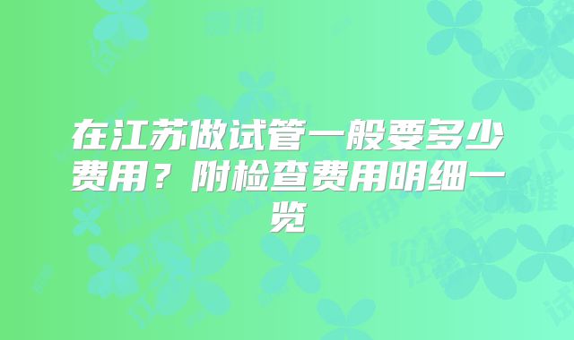 在江苏做试管一般要多少费用？附检查费用明细一览
