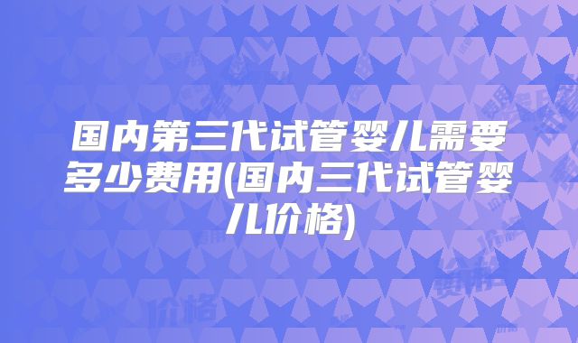 国内第三代试管婴儿需要多少费用(国内三代试管婴儿价格)