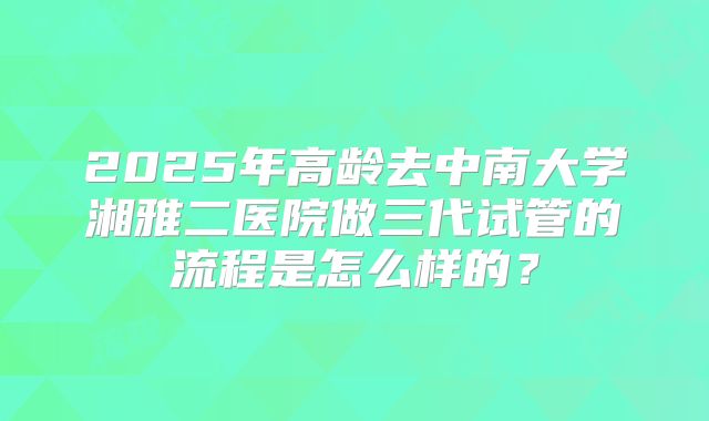 2025年高龄去中南大学湘雅二医院做三代试管的流程是怎么样的?