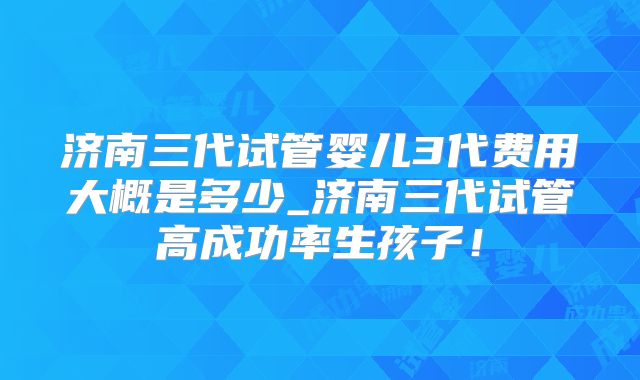 济南三代试管婴儿3代费用大概是多少_济南三代试管高成功率生孩子!
