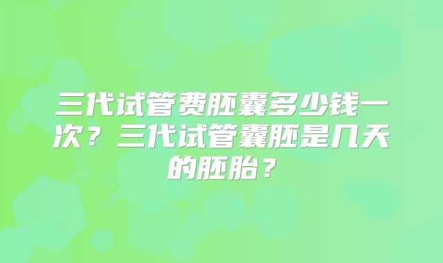 三代试管费胚囊多少钱一次?三代试管囊胚是几天的胚胎?