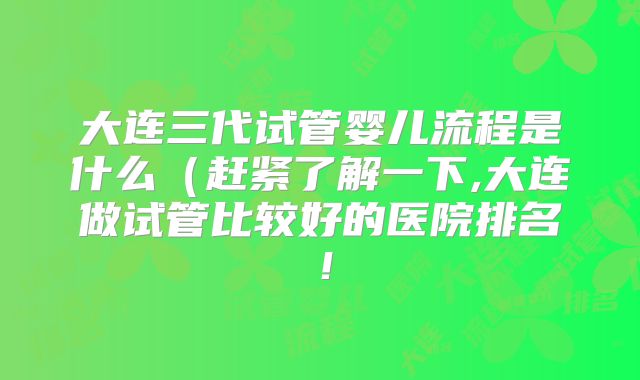 大连三代试管婴儿流程是什么(赶紧了解一下,大连做试管比较好的医院排名!