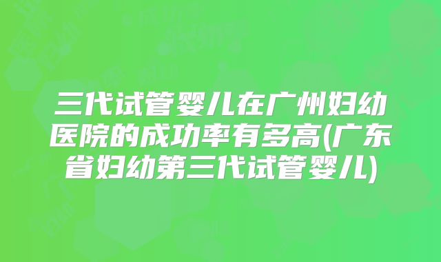 三代试管婴儿在广州妇幼医院的成功率有多高(广东省妇幼第三代试管婴儿)