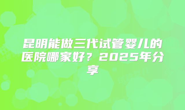 昆明能做三代试管婴儿的医院哪家好?2025年分享