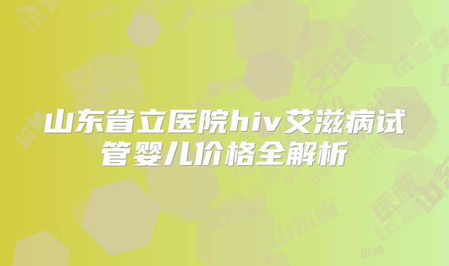 山东省立医院hiv艾滋病试管婴儿价格全解析