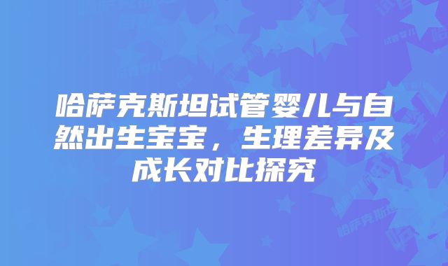哈萨克斯坦试管婴儿与自然出生宝宝,生理差异及成长对比探究